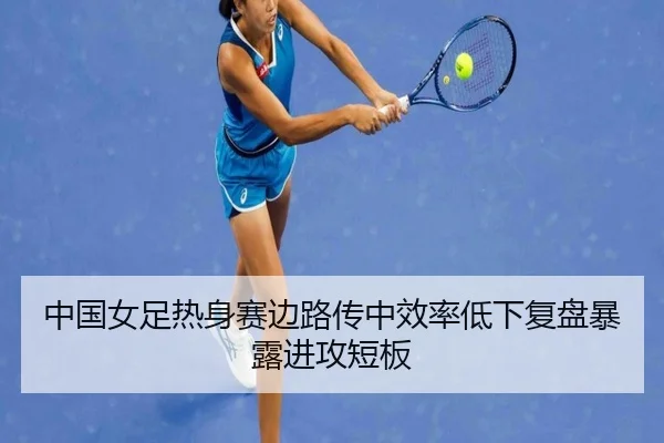 中国女足热身赛边路传中效率低下复盘暴露进攻短板